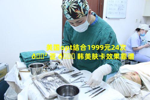 美国opt结合1999元24次 🌲 亚 🐎 韩美肤卡效果靠谱吗